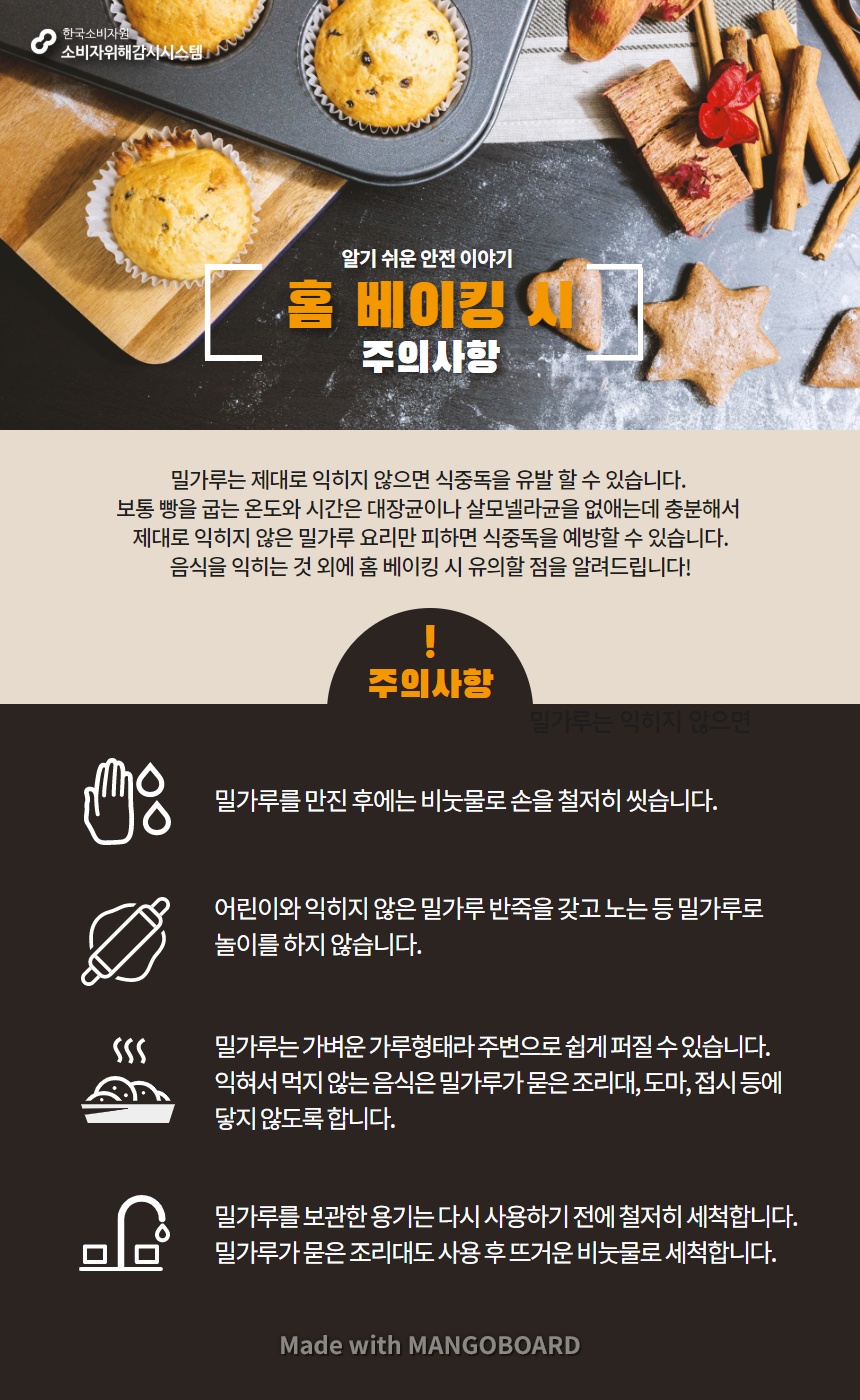 알기 쉬운 안전 이야기 홈 베이킹 시 주의사항 밀가루는 제대로 익히지 않으면 식중독을 유발 할 수 있습니다 보통 빵을 굽는 온도와 시간은 대장균이나 살모넬라균을 없애는데 충분해서 제대로 익히지 않은 밀가루 요리만 피하면 식중독을 예방할 수 있습니다 음식을 익히는 것 외에 홈 베이킹 시 유의할 점을 알려드립니다 주의 사항 밀가루를 만진 후에는 비눗물로 손을 철저히 씻습니다 어린이와 익히지 않은 밀가루 반죽을 갖고 노는 등 밀가루로 놀이를 하지 않습니다 밀가루는 가벼운 가루형태라 주변으로 쉽게 퍼질 수 있습니다 익혀서 먹지 않는 음식은 밀가루가 묻은 조리대 도마 접시 등에 닿지 않도록 합니다 밀가루를 보관한 용기는 다시 사용하기 전에 철저히 세척합니다 밀가루가 묻은 조리대도 사용 후 뜨거운 비눗물로 세척합니다 한국소비자원 소비자위해감시시스템 