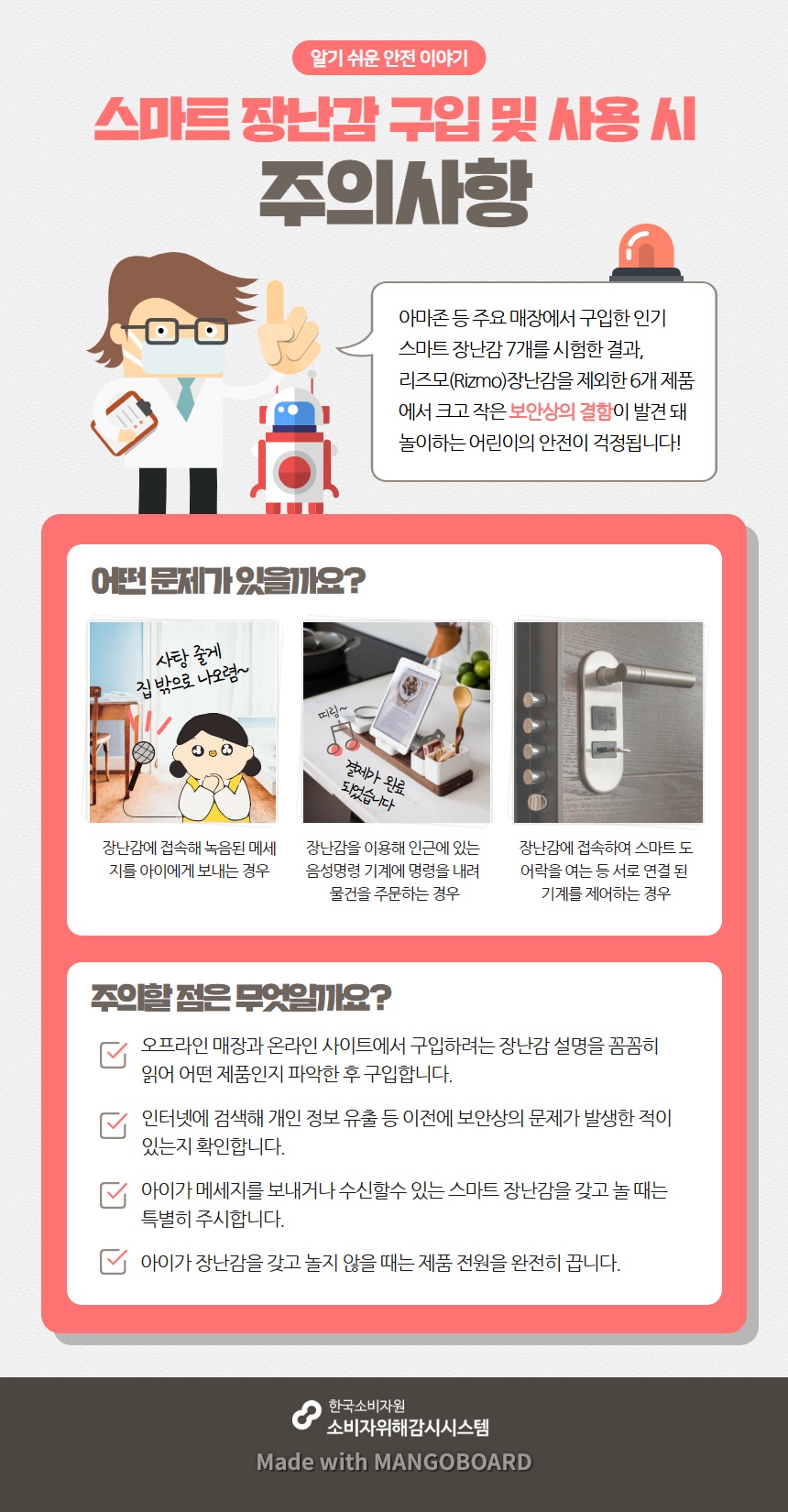 알기 쉬운 안전 이야기 스마트 장난감 구입 및 사용 시 주의사항 아마존 등 주요 매장에서 구입한 인기 스마트 장난감 7개를 시험한 결과 리즈모 장난감을 제외한 6개 제품에서 크고 작은 보안상의 결함이 발견 돼 놀이하는 어린이의 안전이 걱정됩니다 어떤 문제가 있을까요 장난감에 접속해 녹음된 메세지를 아이에게 보내는 경우 장난감을 이용해 인근에 있는 음성명령 기계에 명령을 내려 물건을 주문하는 경우 장난감에 접속하여 스마트 도어락을 여는 등 서로 연결 된 기계를 제어하는 경우 주의할 점은 무엇일까요 오프라인 매장과 온라인 사이트에서 구입하려는 장난감 설명을 꼼꼼히 읽어 어떤 제품인지 파악한 후 구입합니다 인터넷에 검색해 개인 정보 유출 등 이전에 보안상의 문제가 발생한 적이 있는지 확인합니다 아이가 메세지를 보내거나 수신할수 있는 스마트 장난감을 갖고 놀 때는 특별히 주시합니다 아이가 장난감을 갖고 놀지 않을 때는 제품 전원을 완전히 끕니다 한국소비자원 소비자위해감시시스템 