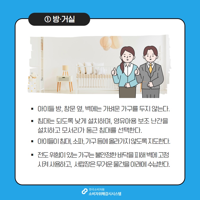 1 방 거실 아이들 방 창문 옆 벽에는 가벼운 가구를 두지 않는다 침대는 되도록 낮게 설치하며 영유아용 보조 난간을 설치하고 모서리가 둥근 침대를 선택한다 아이들이 침대 소파 가구등에 올라가지 않도록 지도한다 전도 위험이 있는 가구는 불안정한 바닥을 피해 벽에 고정시켜 사용하고 서랍장은 무거운 물건을 아래에 수납한다 한국소비자원 소비자위해감시시스템