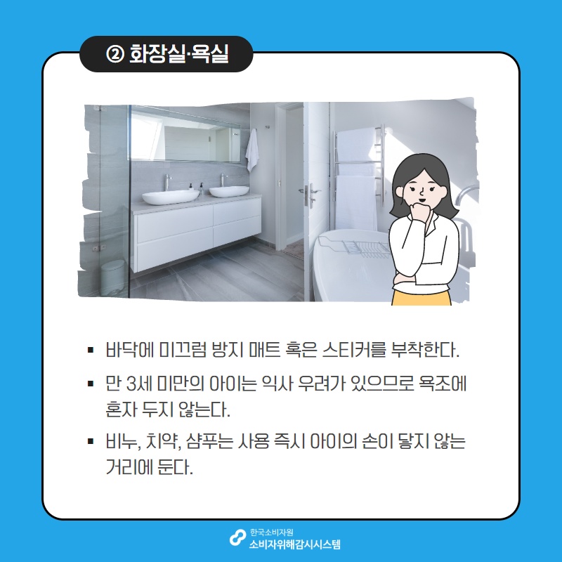 2 화장실 욕실 바닥에 미끄럼 방지 매트 혹은 스티커를 부착한다 만 3세 미만의 아이는 익사 우려가 있으므로 욕조에 혼자 두지 않는다 비누 치약 샴푸는 사용 즉시 아이의 손이 닿지 않는 거리에 둔다 한국소비자원 소비자위해감시시스템