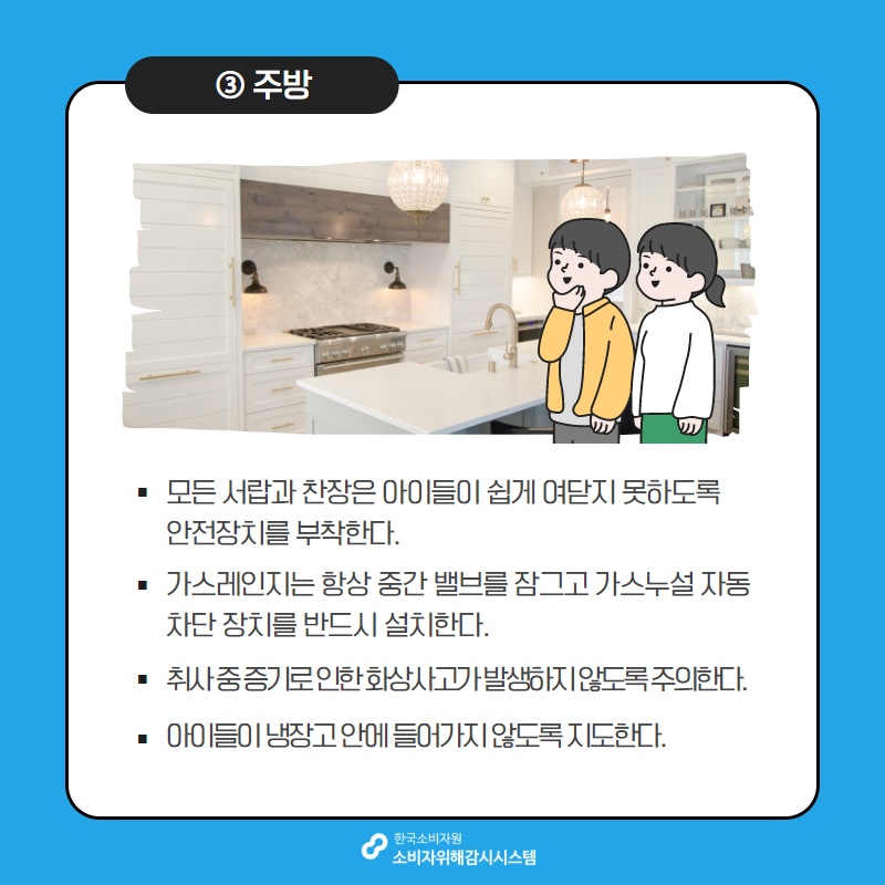 3 주방 모든 서랍과 찬장은 아이들이 쉽게 여닫지 못하도록 안전장치를 부착한다 가스레인지는 항상 중간 벨브를 잠그고 가스누설 자동 차단 장치를 반드시 설치한다 취사 중 증기로 인한 화상사고가 발생하지 않도록 주의한다 아이들이 냉장고 안에 들어가지 않도록 지도한다 한국소비자원 소비자위해감시시스템 