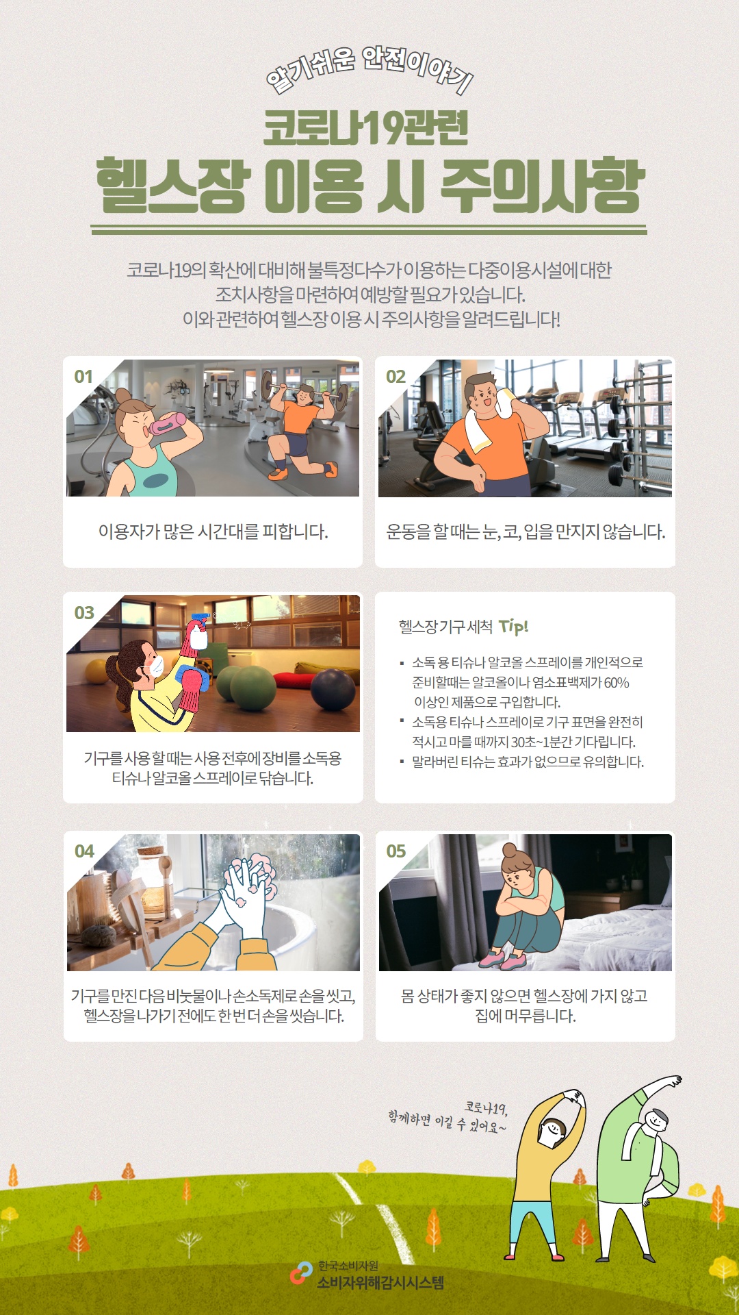 알기쉬운 안전이야기 코로나19관련 헬스장 이용 시 주의사항 코로나19의 확산에 대비해 불특정다수가 이용하는 다중이용시설에 대한 조치사항을 마련하여 예방할 필요가 있습니다 이와 관련하여 헬스장 이용 시 주의사항을 알려드립니다 01 이용자가 많은 시간대를 피합니다 02 운동을 할 때는 눈 코 입을 만지지 않습니다 03 기구를 사용 할 때는 사용 전후에 장비를 소독용 티슈나 알코올 스프레이로 닦습니다 04 기구를 만진 다음 비눗물이나 손소독제로 손을 씻고 헬스장을 나가기 전에도 한번 더 손을 씻습니다 05 몸 상태가 좋지 않으면 헬스장에 가지 않고 집에 머무릅니다 헬스장 기구 세척 tip 소독용 티슈나 알코올 스프레이를 개인적으로 준비할때는 알코올이나 염소표백제가 60%이상인 제품으로 구입합니다 소독용 티슈나 스프레이로 기구 표면을 완전히 적시고 마를 때까지 30초에서 1분간 기다립니다 말라버린 티슈는 효과가 없으므로 유의합니다 한국소비자원 소비자위해감시시스템