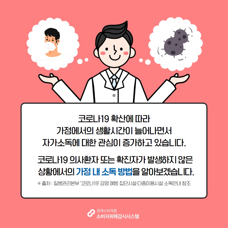 코로나19 확산에 따라 가정에서의 생활시간이 늘어나면서 자가소독에 대한 관심이 증가하고 있습니다 코로나19 의사환자 또는 확진자가 발생하지 않은 상황에서의 가정 내 소독 방법을 알아보겠습니다 출처 질병관리본부 코로나19 감염 예방 집단시설 다중이용시설 소독안내 참조 한국소비자원 소비자위해감시시스템