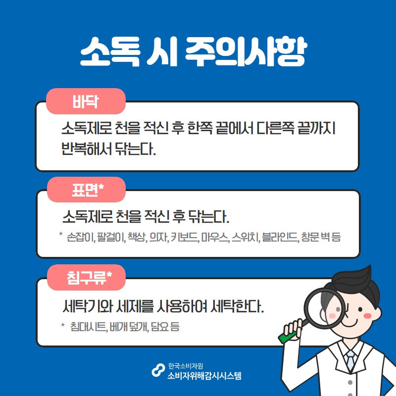 소독 시 주의사항 바닥 소독제로 천을 적신 후 한쪽 끝에서 다른쪽 끝까지 반복해서 닦는다 표면 소독제로 천을 적신 후 닦는다 손잡이 팔걸이 책상 의자 키보드 마우스 스위치 블라인드 창문 벽 등 침구류 세탁기와 세제를 사용하여 세탁한다 침대시트 베개 덮개 담요 등 한국소비자원 소비자위해감시시스템