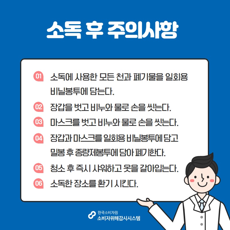 소독 후 주의사항 01 소독에 사용한 모든 천과 폐기물을 일회용 비닐봉투에 담는다 02 장갑을 벗고 비누와 물로 손을 씻는다 03 마스크를 벗고 비누와 물로 손을 씻는다 04 장갑과 마스크를 일회용 비닐봉투에 담고 밀봉 후 종량제봉투에 담아 폐기한다 05 청소 후 즉시 샤워하고 옷을 갈아입는다 06 소독한 장소를 환기 시킨다 한국소비자원 소비자위해감시시스템