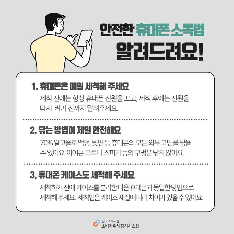 안전한 휴대폰 소독법 알려드려요 1 휴대폰은 매일 세척해 주세요 세척 전에는 항상 휴대폰 전원을 끄고 세척 후에는 전원을 다시 켜기 전까지 말려주세요 2 닦는 방법이 제일 안전해요 70% 알코올과 액정 뒷면 등 휴대폰의 모든 외부 표면을 닦을 수 있어요 이어폰 포트나 스피커 등의 구멍은 닦지 않아요 3 휴대폰 케이스도 세척해 주세요 세척하기 전에 케이스를 분리한 다음 휴대폰과 동일한 방법으로 세척해 주세요 세척법은 케이스 재질에 따라 차이가 있을 수 있어요 한국소비자원 소비자위해감시시스템