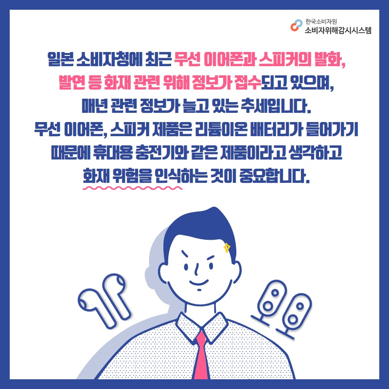 일본 소비자청에 최근 무선 이어폰과 스피커의 발화 발연 등 화재 관련 위해 정보가 접수되고 있으며 매년 관련 정보가 늘고 있는 추세입니다 무선 이어폰 스피커 제품은 리튬이온 배터리가 들어가기 때문에 휴대용 충전기와 같은 제품이라고 생각하고 화재 위험을 인식하는 것이 중요합니다 한국소비자원 소비자위해감시시스템