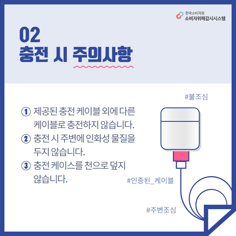 02 충전 시 주의사항 1 제공된 충전 케이블 외에 다른 케이블로 충전하지 않습니다 2 충전 시 주변에 인화성 물질을 두지 않습니다 3 충전 케이스를 천으로 덮지 않습니다 한국소비자원 소비자위해감시시스템