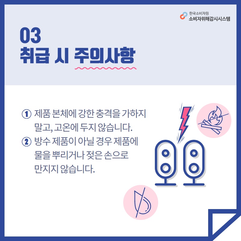 03 취급 시 주의사항 1 제품 본체에 강한 충격을 가하지 말고 고온에 두지 않습니다 2 방수 제품이 아닐 경우 제품에 물을 뿌리거나 젖은 손으로 만지지 않습니다 한국소비자원 소비자위해감시시스템