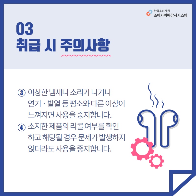 03 취급 시 주의사항 3 이상한 냄새나 소리가 나거나 연기 발열 등 평소와 다른 이상이 느껴지면 사용을 중지합니다 4 소지한 제품의 리콜 여부를 확인하고 해당될 경우 문제가 발생하지 않더라도 사용을 중지합니다 한국소비자원 소비자위해감시시스템