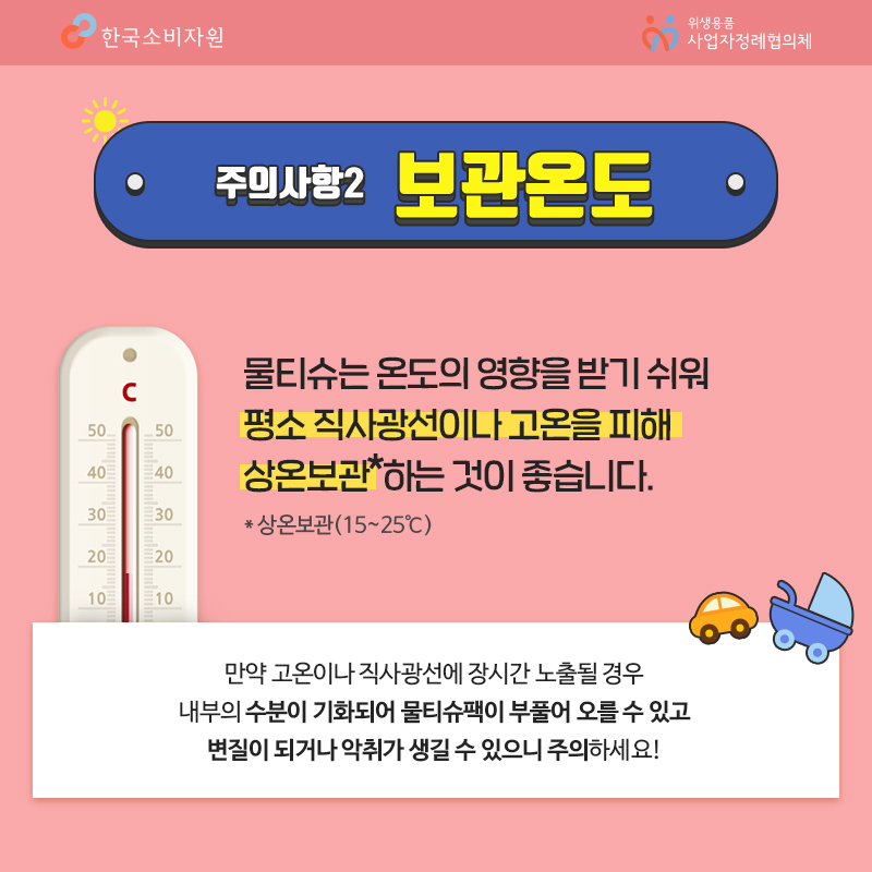 주의사항2 보관온도 물티슈는 온도의 영향을 받기 쉬워 평소 직사광선이나 고온을 피해 상온보관하는 것이 좋습니다 상온보관 15~25도씨 만약 고온이나 직사광선에 장시간 노출될 경우 내부의 수분이 기화되어 물티슈팩이 부풀어 오를 수 있고 변질이 되거나 악취가 생길 수 있으니 주의하세요 한국소비자원 위생용품 사업자정례협의체