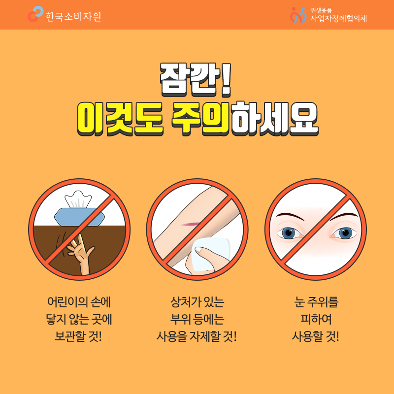 잠깐 이것도 주의하세요 어린이의 손에 닿지 않는 곳에 보관할 것 상처가 있는 부위 등에는 사용을 자제할 것 눈 주위를 피하여 사용할 것 한국소비자원 위생용품 사업자정례협의체