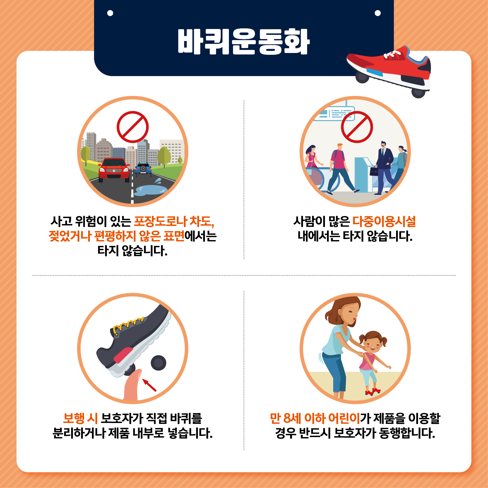 바퀴운동화 사고 위험이 있는 포장도로나 차도 젖었거나 편평하지 않은 표면에서는 타지 않습니다 사람이 많은 다중이용시설 내에서는 타지 않습니다 보행 시 보호자가 직접 바퀴를 분리하거나 제품 내부로 넣습니다 만 8세 이하 어린이가 제품을 이용할 경우 반드시 보호자가 동행합니다