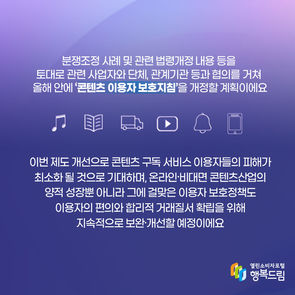 분쟁조정 사례 및 관련 법령개정 내용 등을 토대로 관련 사업자와 단체 관계기관 등과 협의를 거쳐 올해 안에 콘텐츠 이용자 보호지침을 개정할 계획이에요 이번 제도 개선으로 콘텐츠 구독 서비스 이용자들의 피해가 최소화 될 것으로 기대하며 온라인 비대면 콘텐츠산업의 양적 성장뿐 아니라 그에 걸맞은 이용자 보호정책도 이용자의 편의와 합리적 거래질서 확립을 위해 지속적으로 보완 개선할 예정이에요 행복드림 열린소비자포털