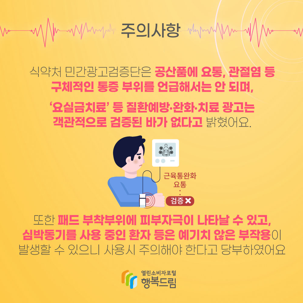 주의사항 식약처 민간광고검증단은 공산품에 요통, 관절염 등 구체적인 통증 부위를 언급해서는 안 안되며, 요실금 치료 등 질환예방 완호 치료 광고는 객관적으로 검증된 바가 없다고 밝혔어요. 또한 패드 부착부위에 피부자극이 나타날 수 있고, 심박동기를 사용 중인 환자 등은 예기치 않은 부작용이 발생할 수 있으니 사용시 주의해야 한다고 당부하였어요.