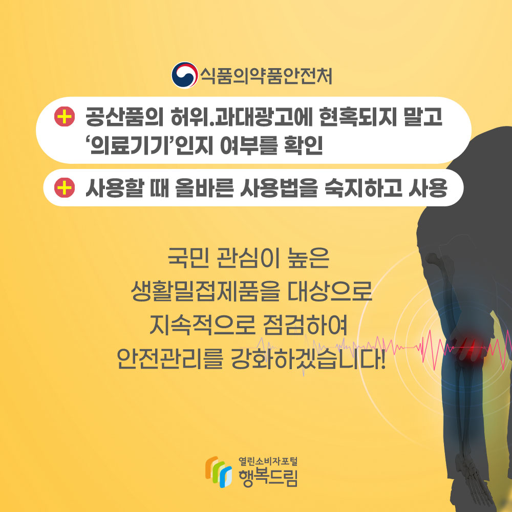 식품의약품안전처 공산품의 허위과대광고에 현혹되지 말고 의료기기인지 여부를 확인 사용할 때 올바른 사용법을 숙지하고 사용 국민 관심이 높은 생활밀접제품을 대상으로 지속적으로 점검하여 안전관리를 강화하겠습니다!