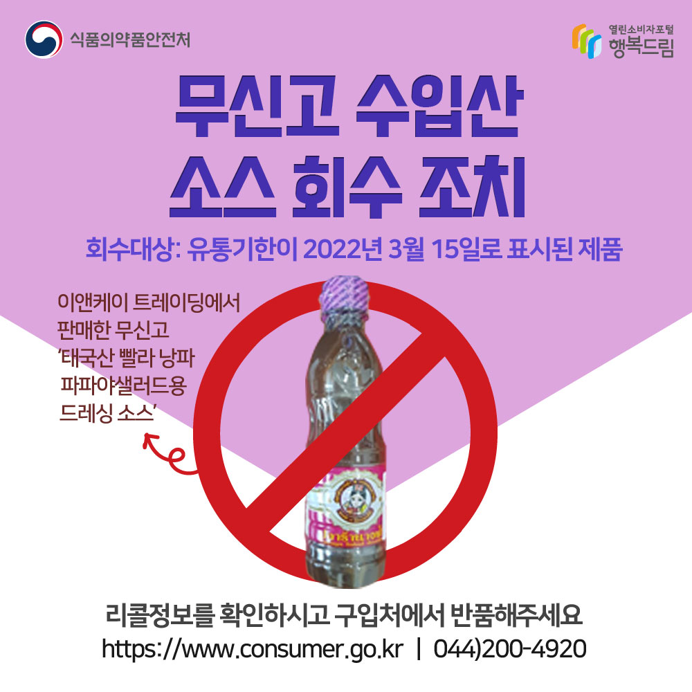 무신고 수입산 소스 회수 조치
회수대상:유통기한이 2022년 3월 15일로 표시된 제품
이앤케이트레이딩에서 판매한 무신고 태국산 빨라낭파 파파야 샐러드용 드레싱 소스
리콜정보를 확인하시고 구입처에서 반품해주세요
www.consumer.go.kr 044-200-4920