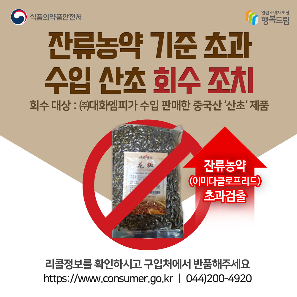 잔류농약 기준 초과 수입산초 회수조치
회수대상:(주)대화엠피가 수입판매한 중국산 산초제품
잔류농약(이미다클로프리드) 초과검출
리콜정보를 확인하시고 구입처에서 반품해주세요
www.consumer.go.kr 044-200-4920