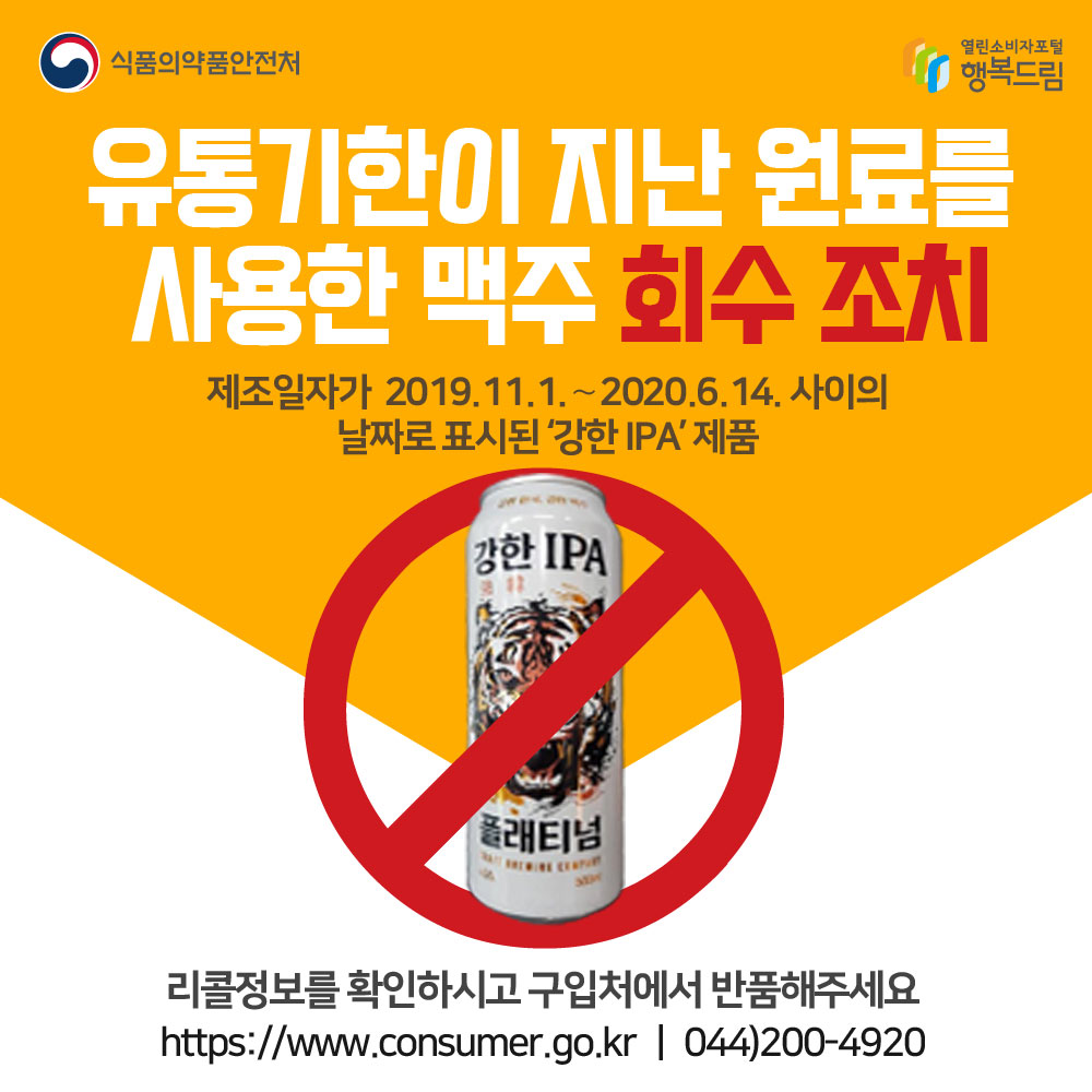 식품의약품안전처
유통기한이 지난 원료를 사용한 맥주 회수 조치
제조일자가 2019.11.1~2020.6.14. 사이의 날짜로 표시된 '강한IPA'제품
리콜정보를 확인하시고 구입처에서 반품해주세요.
www.consumer.go.kr 044-200-4920