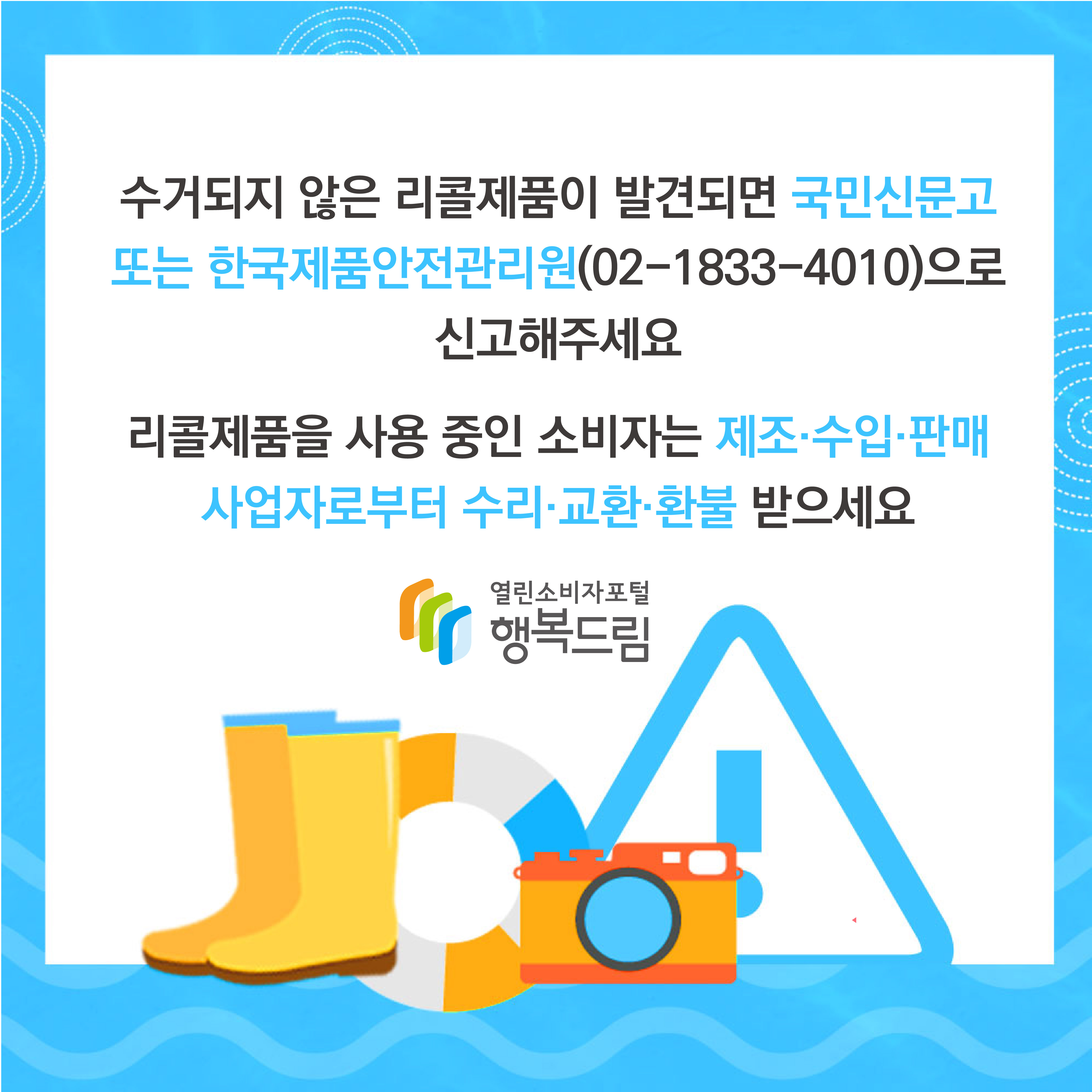 수거되지 않은 리콜제품이 발견되면 국민신문고 또는 한국제품안전관리원(02-1833-4010)으로 신고해주세요. 리콜제품을 사용 중인 소비자는 제조,수입,판매 사업자로부터 수리, 교환, 환불 받으세요