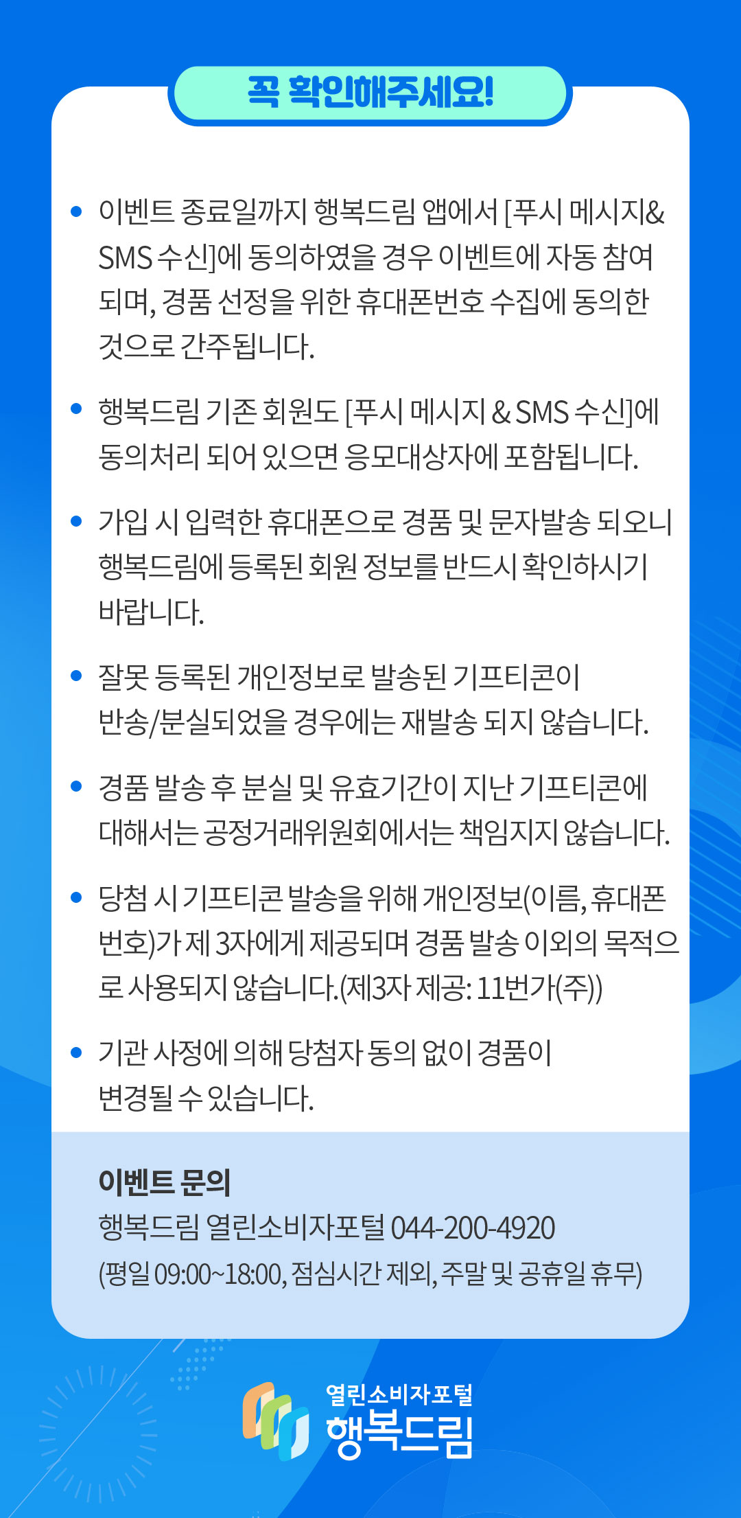 꼭 확인해주세요 이벤트 종료일까지 행복드림 앱에서 푸시 메시지 및 sms 수신에 동의하였을 경우 이벤트에 자동 참여되며 경품 선정을 위한 휴대폰번호 수집에 동의한 것으로 간주됩니다 행복드림 기존 회원도 푸시 메시지 및 sms 수신에 동의처리 되어 있으면 응모대상자에 포함됩니다 가입 시 입력한 휴대폰으로 경품 및 문자발송 되오니 행복드림에 등록된 회원 정보를 반드시 확인하시기 바랍니다. 잘못 등록된 개인정보로 발송된 기프티콘이 반송 분실되었을 경우에는 재발송 되지 않습니다 경품 발송 후 분실 및 유효기간이 지난 기프티콘에 대해서는 공정거래위원회에서는 책임지지 않습니다 당첨 시 기프티콘 발송을 위해 개인정보 이름 휴대폰번호가 제 3자에게 제공되며 경품 발송 이외의 목적으로 사용되지 않습니다 제3자 제공 11번가(주) 기관 사정에 의해 당첨자 동의 없이 경품이 변경될 수 있습니다 이벤트 문의 행복드림 열린소비자포털 044 200 4920 평일 9~18시까지 점심시간 제외 주말 및 공휴일 휴무 행복드림 열린소비자 포털