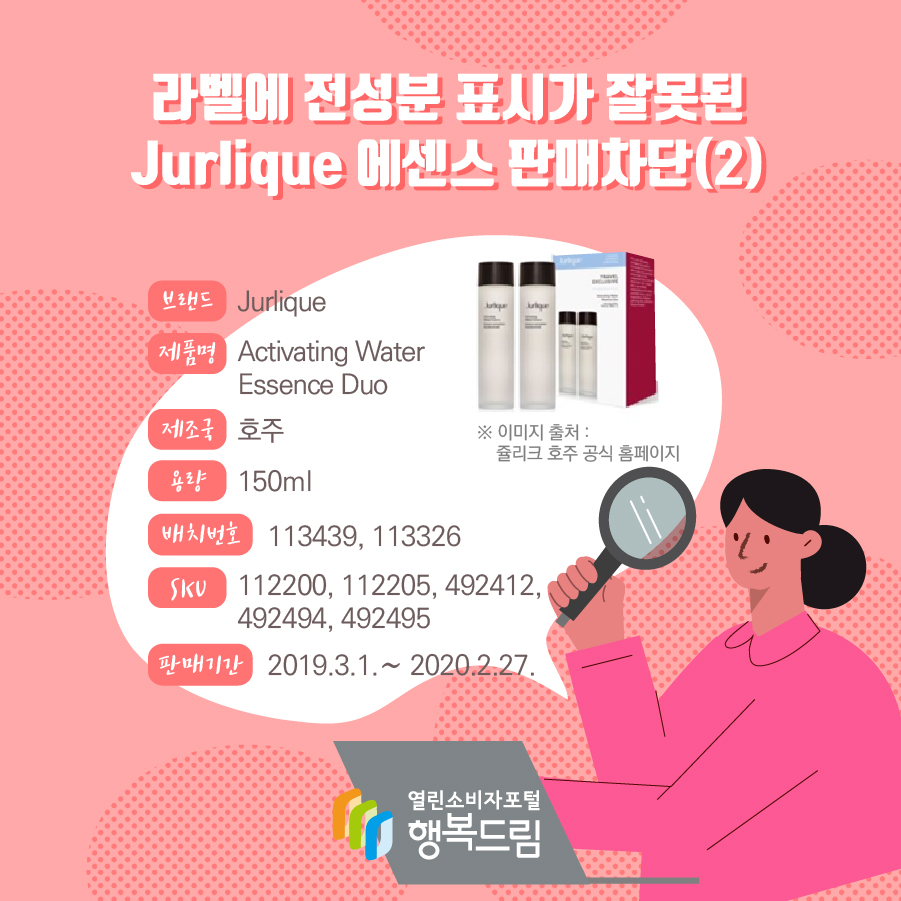 라벨에 전성분 표시가 잘못된 Jurlique 에센스 판매차단(2)  브랜드 Jurlique 제품명 Activating Water Essence Duo 제조국 호주 용량 150ml 배치번호 113439, 113326 SKU 112200, 112205, 492412, 492494, 492495 판매기간 2019.3.1.∼ 2020.2.27. 