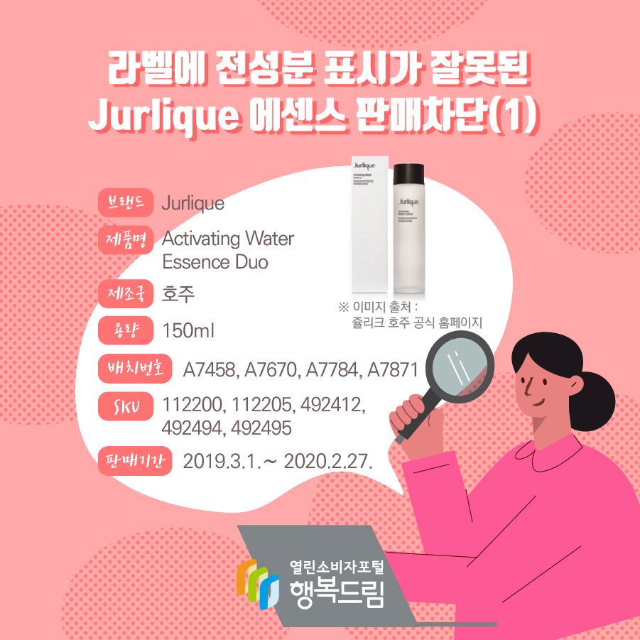 라벨에 전성분 표시가 잘못된 Jurlique 에센스 판매차단(1)  브랜드 Jurlique 제품명 Activating Water Essence 제조국 호주 용량 150ml 배치번호 A7458, A7670, A7784, A7871 SKU 번호 112200, 112205, 492412, 492494, 492495 판매기간 2019.3.1.∼ 2020.2.27. 