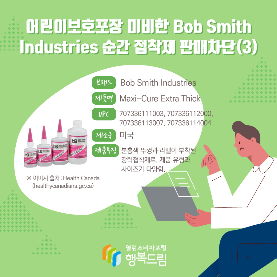 어린이보호포장 미비한 Bob Smith Industries 순간 접착제 판매차단(3) 브랜드 Bob Smith Industries 제품명 Maxi-Cure Extra Thick UPC 707336111003, 707336112000, 707336113007, 707336114004 제조국 미국 제품특징 분홍색 뚜껑과 라벨이 부착된 강력접착제로, 제품 유형과 사이즈가 다양함. ※ 이미지 출처 : Health Canada (healthycanadians.gc.ca)  