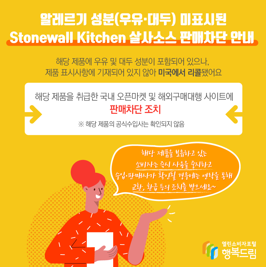 알레르기 성분(우유·대두) 미표시된 Stonewall Kitchen 살사소스 판매차단 안내 해당 제품에 우유 및 대두 성분이 포함되어 있으나, 제품 표시사항에 기재되어 있지 않아 미국에서 리콜됨 해당 제품을 취급한 국내 오픈마켓 및 해외구매대행 사이트에 판매 차단 조치   ※ 해당 제품의 수입사는 확인되지 않음 해당 제품을 보유하고 있는 소비자는 즉시 사용을 중지할 것  - 수입·판매사가 확인될 경우에는 연락을 통해 교환, 환급 등의 조치를 문의할 것