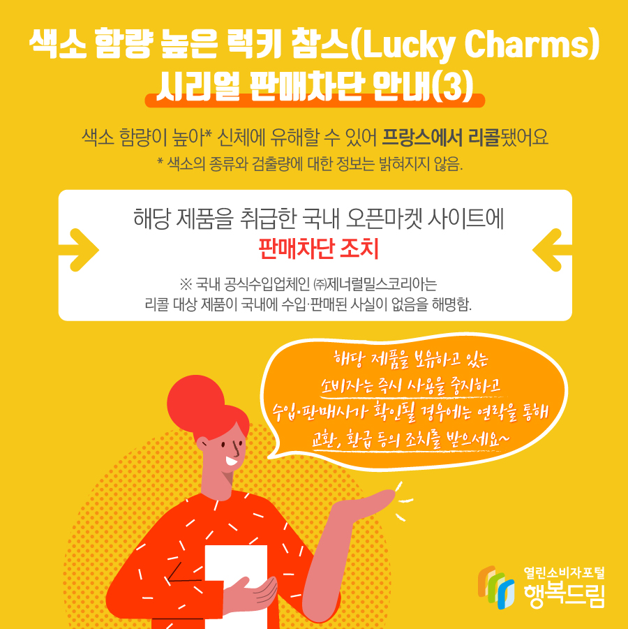 색소 함량 높은 럭키 참스(Lucky Charms) 시리얼 판매차단 안내(3) 색소 함량이 높아* 신체에 유해할 수 있어 프랑스에서 리콜됨  * 색소의 종류와 검출량에 대한 정보는 밝혀지지 않음. 해당 제품을 취급한 국내 오픈마켓 사이트에 판매차단 조치  ※ 국내 공식수입업체인 ㈜제너럴밀스코리아는 리콜 대상 제품이 국내에 수입·판매된 사실이 없음을 해명함. 해당 제품을 보유하고 있는 소비자는 즉시 사용을 중지할 것  - 수입·판매사가 확인될 경우에는 연락을 통해 교환, 환급 등 조치를 문의할 것