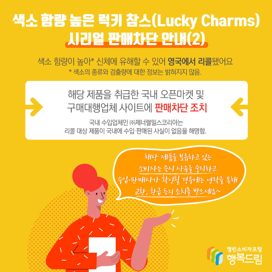 색소 함량 높은 럭키 참스(Lucky Charms) 시리얼 판매차단 안내(2) 색소 함량이 높아* 신체에 유해할 수 있어 프랑스에서 리콜됨  * 색소의 종류와 검출량에 대한 정보는 밝혀지지 않음 해당 제품을 취급한 국내 오픈마켓 및 해외구매대행업체 사이트에 판매차단 조치  ※ 국내 수입업체인 ㈜제너럴밀스코리아는 리콜 대상 제품이 국내에 수입·판매된 사실이 없음을 해명함. 해당 제품을 보유하고 있는 소비자는 즉시 사용을 중지할 것  - 수입·판매사가 확인될 경우에는 연락을 통해 교환, 환급 등 조치를 문의할 것