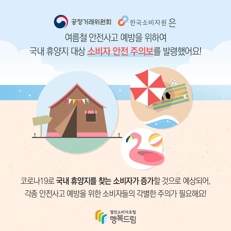 공정거래위원회 한국소비자원은 여름철 안전사고 예방을 위하여 국내 휴양지 대상 소비자 안전 주의보를 발령했어요! 코로나19로 국내 휴양지를 찾는 소비자가 증가할 것으로 예상되어, 각종 안전사고 예방을 위한 소비자들의 각별한 주의가 필요해요! 