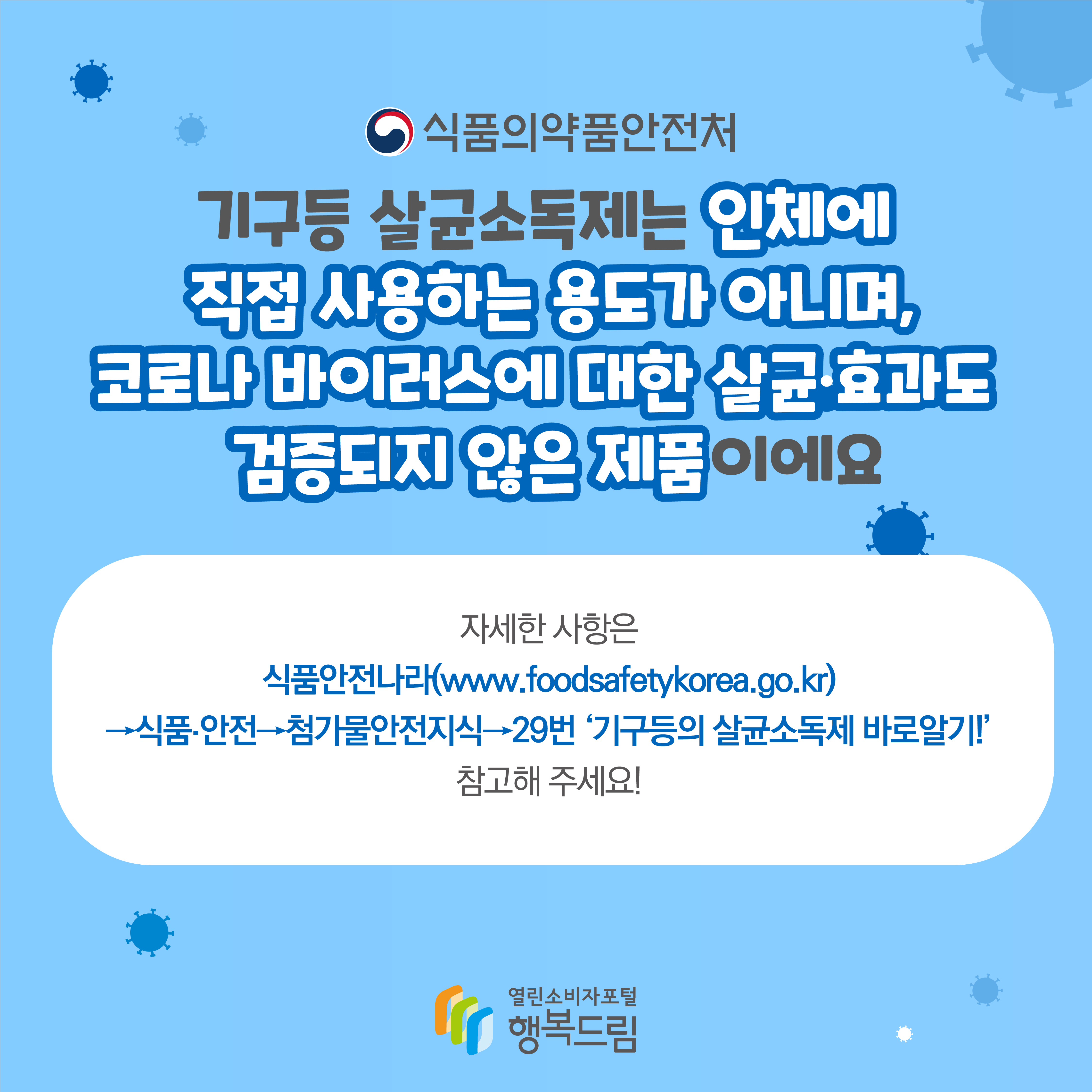 식품의약품안전처 기구등 살균소독제는 인체에 직접 사용하는 용도가 아니며 코로나 바이러스에 대한 살균 효과도 검증되지 않은 제품이에요 자세한 사항은 식품안전나라 www.foodsafetykorea.go.kr 식품안전 첨가물안전지식 29번 기구등의 살균소독제 바로알기 참고해 주세요 행복드림 열린소비자포털