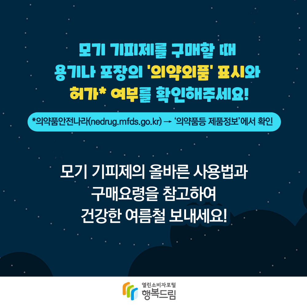 모기 기피제를 구매할 때 용기나 포장의 의약외품 표시와 허가 여부를 확인해주세요 의약품안전나라 nedrug.mfds.go.kr 의약품등 제품정보에서 확인 모기 기피제의 올바른 사용법과 구매요령을 참고하여 건강한 여름철 보내세요 행복드림 열린소비자포털