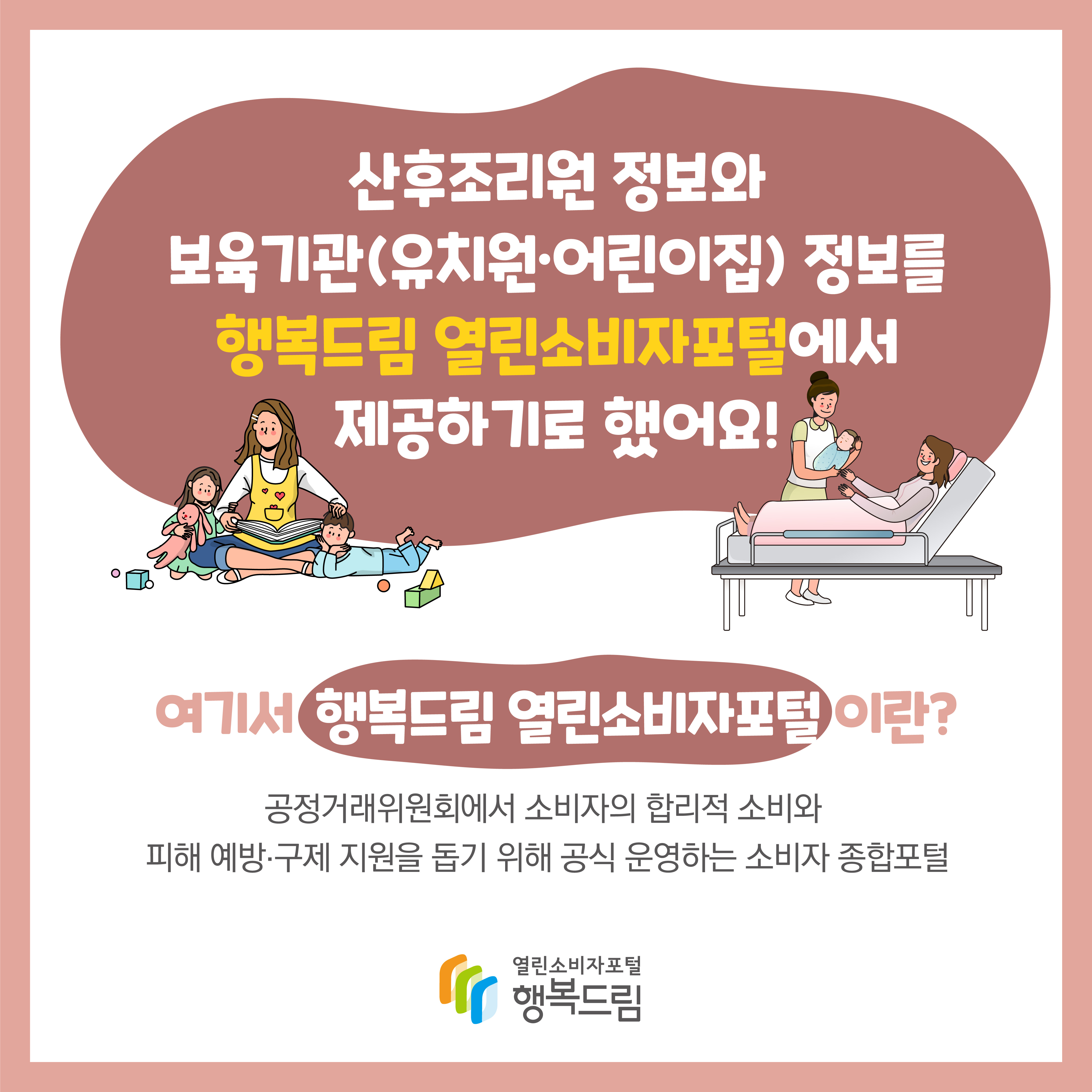 산후조리원 정보와 보육기관(유치원 어린이집) 정보를 행복드림 열린소비자포털에서 제공하기로 했어요 여기서 행복드림 열린소비자포털이란 공정거래위원회에서 소비자의 합리적 소비와 피해 예방 구제 지원을 돕기 위해 공식 운영하는 소비자 종합포털 행복드림 열린소비자포털