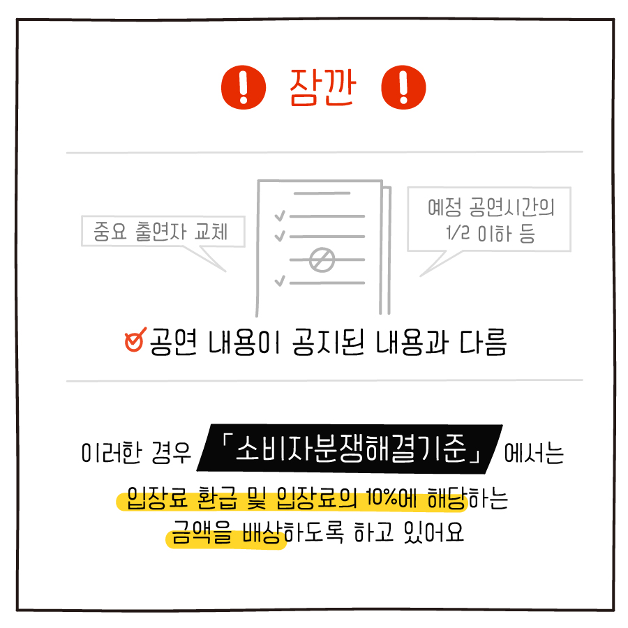 잠깐 중요 출연자 교체 예정 공연시간의 1/2 이하 등 공연 내용이 공지된 내용과 다름 이러한 경우 「소비자분쟁해결기준」에서는 입장료 환급 및 입장료의 10%에 해당하는 금액을 배상하도록 하고 있어요