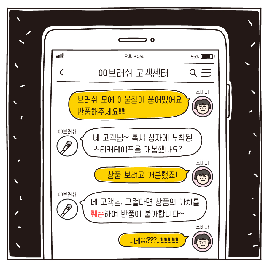 00브러쉬 고객센터 소비자 : 브러쉬 모에 이물질이 묻어있어요 반품해주세요!!!!! 00브러쉬 : 네 고객님~ 혹시 상자에 부착된 스티커테이프를 개봉했나요? 소비자 : 상품 보려고 개봉했죠! 00브러쉬 : 네 고객님, 그렇다면 상품의 가치를 훼손하여 반품이 불가합니다~ 소비자 : ...네;;;;???..!!!!!!!!!!!!!!