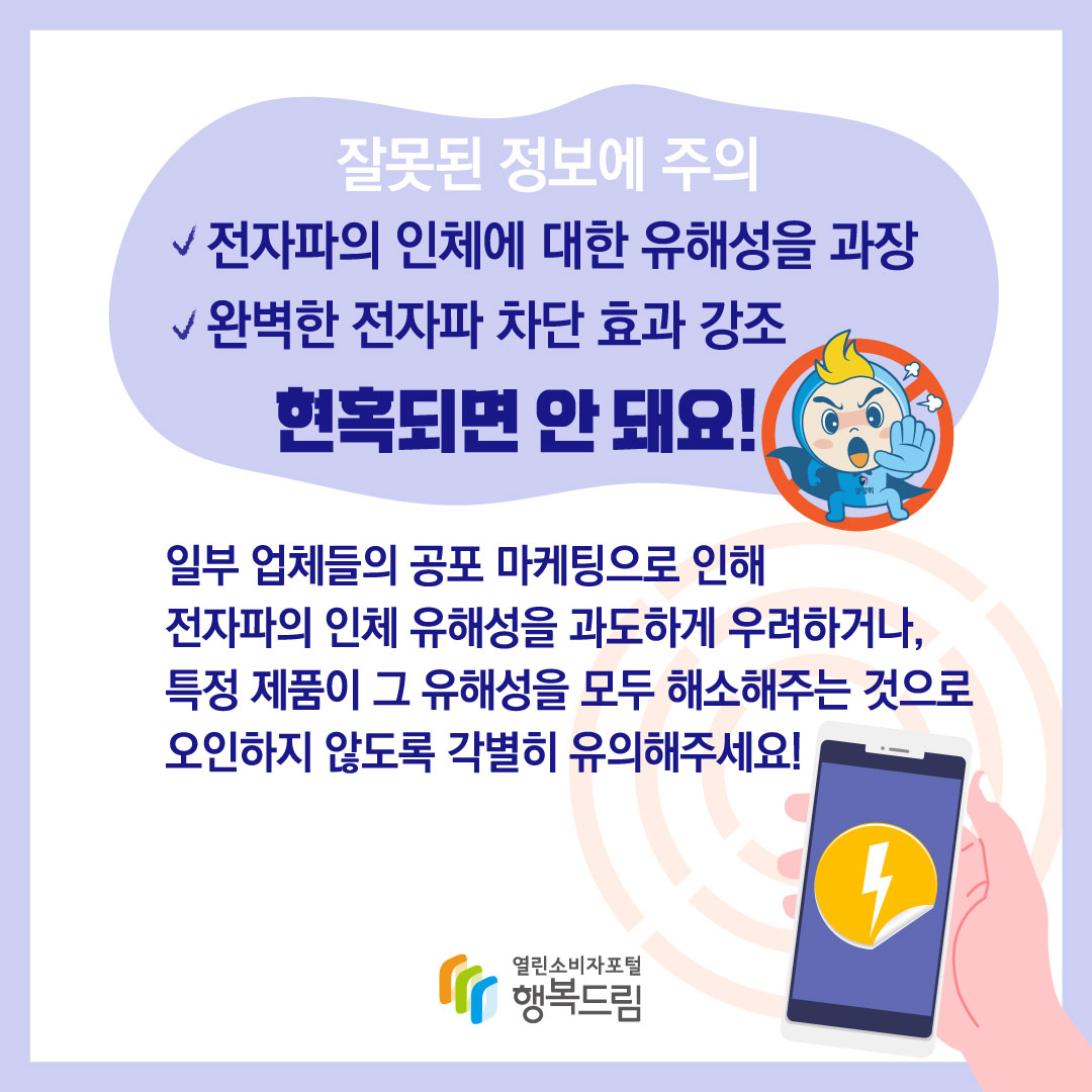 잘못된 정보에 주의 전자파의 인체에 대한 유해성을 과장 완벽한 전자파 차단 효과 강조 현혹되면 안 돼요 일부 업체들의 공포 마케팅으로 인해 전자파의 인체 유해성을 과도하게 우려하거나 특정 제품이 그 유해성을 모두 해소해주는 것으로 오인하지 않도록 각별히 유의해주세요 행복드림 열린소비자포털