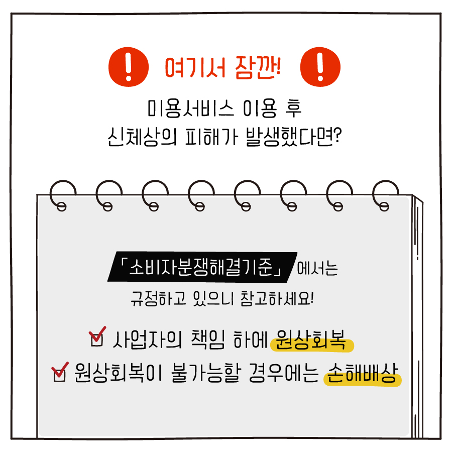 여기서 잠깐! 미용서비스 이용 후 신체상의 피해가 발생했다면?「소비자분쟁해결기준」에서는 규정하고 있으니 참고하세요! 사업자의 책임 하에 원상회복 원상회복이 불가능할 경우에는 손해배상