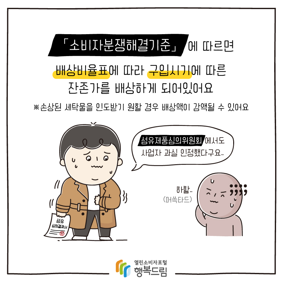 「소비자분쟁해결기준」에 따르면 배상비율표에 따라 구입시기에 따른 잔존가를 배상하게 되어있어요 ※손상된 세탁물을 인도받기 원할 경우 배상액이 감액될 수 있어요 섬유제품심의위원회 에서도 사업자 과실 인정했다구요..