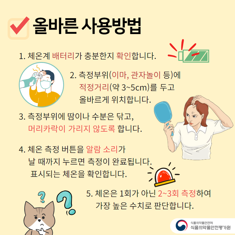 올바른 사용방법 1. 체온계 배터리가 충분한지 확인합니다. 2. 측정부위(이마, 관자놀이 등)에 적정거리(약 3~5cm)를 두고 올바르게 위치합니다. 3. 측정부위에 땀이나 수분은 닦고, 머리카락이 가리지 않도록 합니다. 4. 체온 측정 버튼을 알람 소리가 날 때까지 누르면 측정이 완료됩니다. 표시되는 체온을 확인합니다. 5. 체온은 1회가 아닌 2~3회 측정하여 가장 높은 수치로 판단합니다.