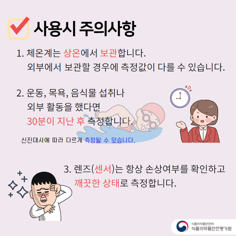 사용시 주의사항 1. 체온계는 상온에서 보관합니다. 외부에서 보관할 경우 측정값이 다를 수 있습니다. 2. 운동, 목욕, 음식물 섭취나 외부 활동을 했다면 30분이 지난 후 측정합니다. 신진대사에 따라 다르게 측정될 수 있습니다. 3. 렌즈(센서)는 항상 손상여부를 확인하고 깨끗한 상태로 측정합니다.