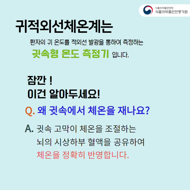 귀적외선체온계는 환자의 귀 온도를 적외선 발광을 통하여 측정하는 귓속형 온도 측정기입니다. 잠깐! 이건 알아두세요~ Q. 왜 귓속에서 체온을 재나요? A. 귓속 고막이 체온을 조절하는 뇌의 시상하부 혈액을 공유하여 체온을 정확히 반영합니다.