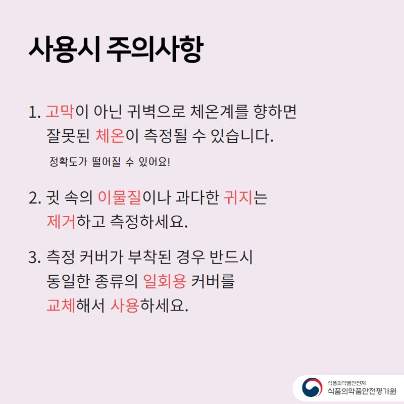 사용시 주의사항 1. 고막이 아닌 귀벽으로 체온계를 향하면 잘못된 체온이 측정될 수 있습니다. 정확도가 떨어질 수 있어요! 2. 귓 속의 이물질이나 과다한 귀지는 제거하고 측정하세요. 3. 측정 커버가 부착된 경우 반드시 동일한 종류의 일회용 커버를 교체해서 사용하세요.