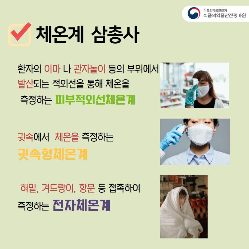 체온계 삼총사 환자의 이마나 관자놀이 등의 부위에서 발산되는 적외선을 통해 체온을 측정하는 피부적외선체온계 귓속에서 체온을 측정하는 귓속형체온계 혀밑, 겨드랑이, 항문 등 접속하여 측정하는 전자체온계