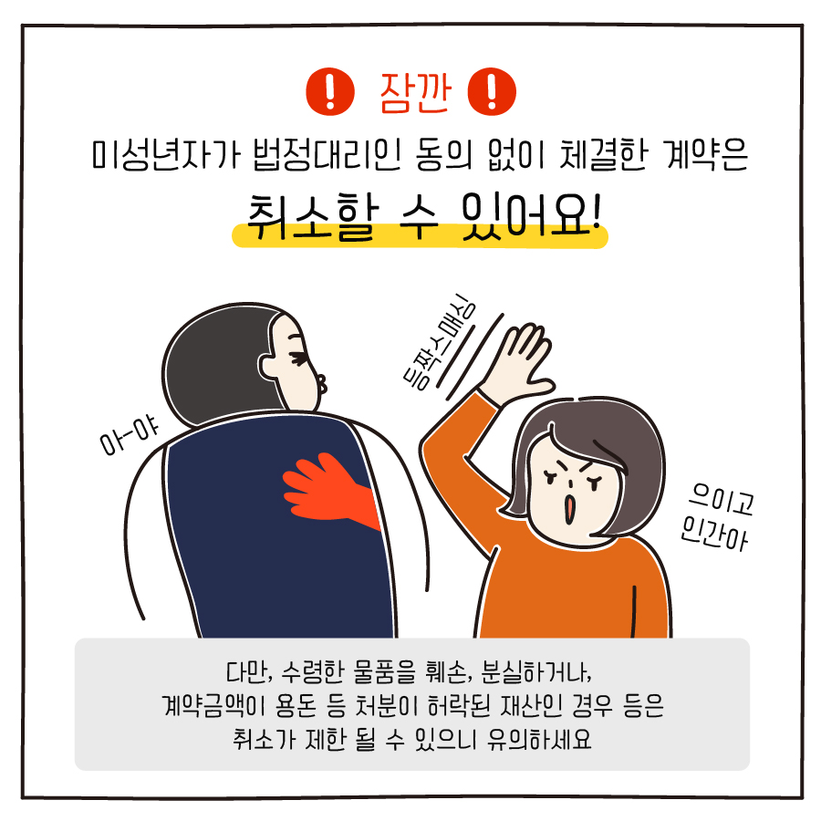 잠깐 미성년자가 법정대리인 동의 없이 체결한 계약은 취소할 수 있어요! 다만, 수령한 물품을 훼손, 분실하거나, 계약금액이 용돈 등 처분이 허락된 재산인 경우 등은 취소가 제한 될 수 있으니 유의하세요