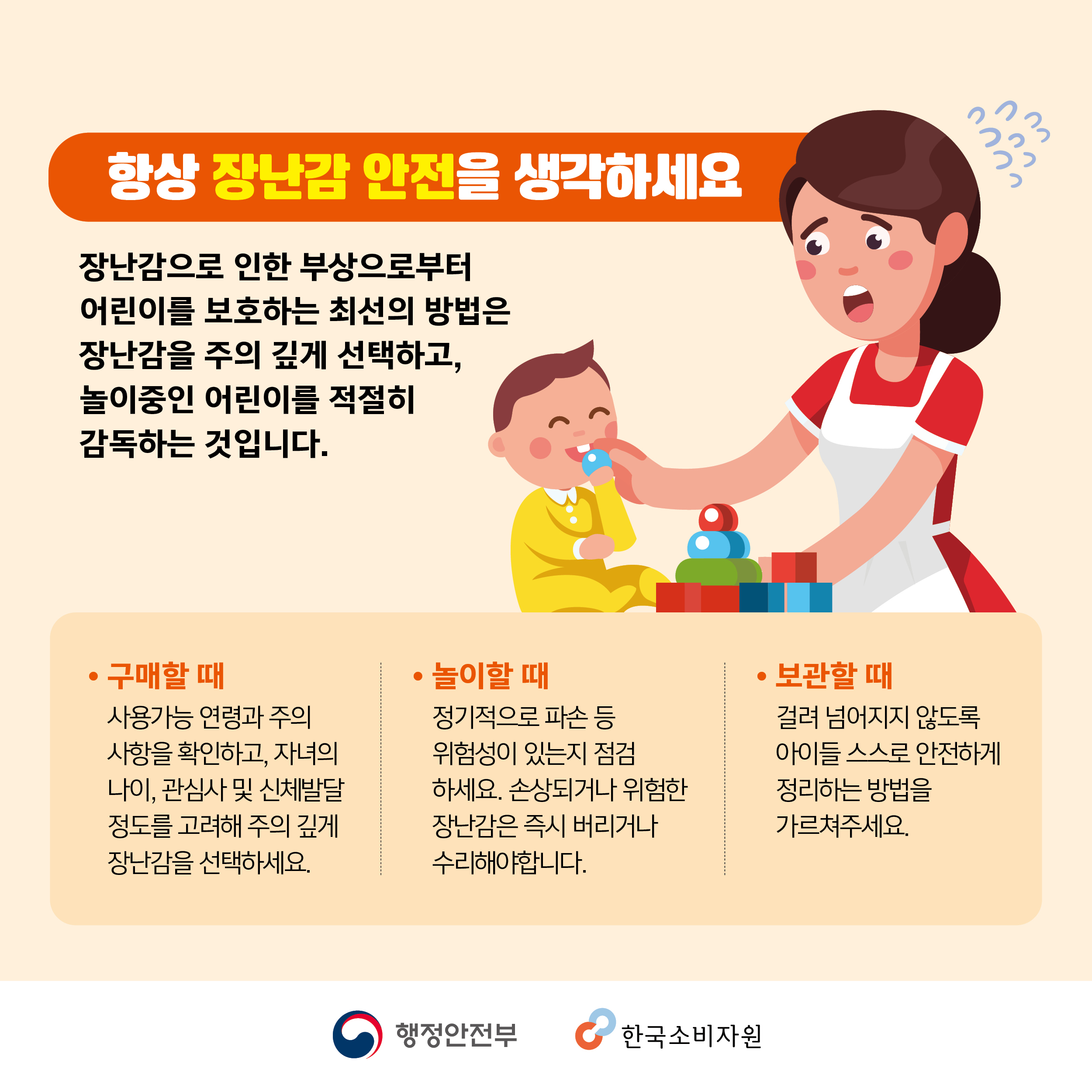 항상 장난감 안전을 생각하세요 장난감으로 인한 부상으로부터 어린이를 보호하는 최선의 방법은 장난감을 주의 깊게 선택하고 놀이중인 어린이를 적절히 감독하는 것입니다. 구매할 때 사용가능 연령과 주의사항을 확인하고 자녀의 나이, 관심사 및 신체발달 정도를 고려해 주의 깊게 장난감을 선택하세요. 놀이할 때 정기적으로 파손 등 위험성이 있는지 점검하세요. 손상되거나 위험한 장난감은 즉시 버리거나 수리해야합니다. 보관할 때 걸려 넘어지지 않도록 아이들 스스로 안전하게 정리하는 방법을 가르쳐주세요. 행정안전부 한국소비자원