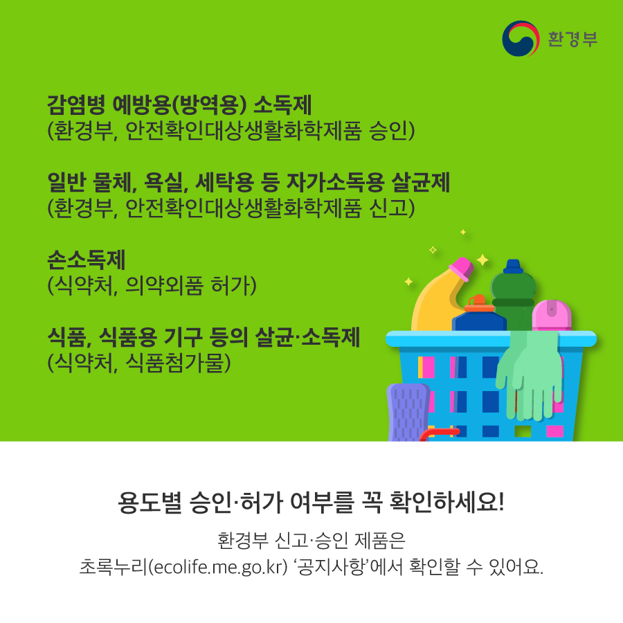 감염병 예방용(방역용) 소독제(환경부, 안전확인대상생활화학제품 승인) 일반 물체, 욕실, 세탁용 등 자가소독용 살균제(환경부, 안전확인대상생활화학제품 신고) 손소독제(식약처, 의약외품 허가) 식품, 식품용 기구 등의 살균소독제(식약처, 식품첨가물) 용도별 승인 허가 여부를 꼭 확인하세요! 환경부 신고 승인 제품은 초록누리(ecolife.me.go.kr) 공지사항에서 확인할 수 있어요. 환경부