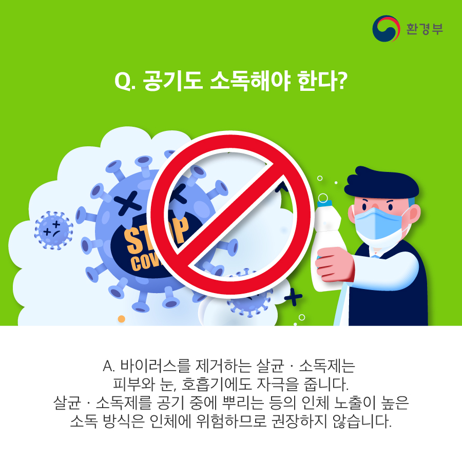 Q. 공기도 소독해야 한다? A. 바이러스를 제거하는 살균 소독제는 피부와 눈, 호흡기에도 자극을 줍니다. 살균소독제를 공기 중에 뿌리는 등의 인체 노출이 높은 소독 방식은 인체에 위험하므로 권장하지 않습니다. 환경부