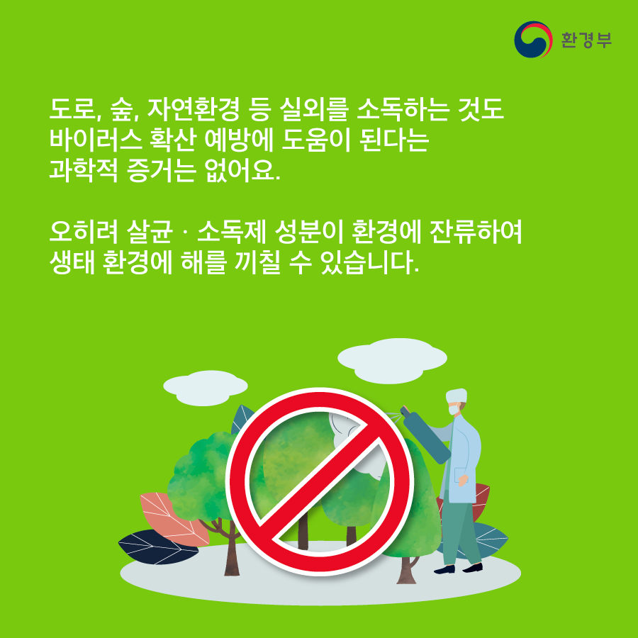 도로, 숲, 자연환경 등 실외를 소독하는 것도 바이러스 확산 예방에 도움이 된다는 과학적 증거는 없어요. 오히려 살균소독제 성분이 환경에 잔류하여 생태 환경에 해를 끼칠 수 있습니다. 환경부